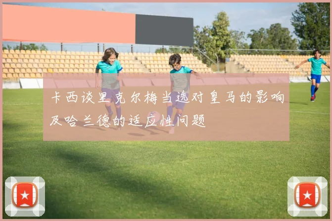 卡西谈里克尔梅当选对皇马的影响及哈兰德的适应性问题