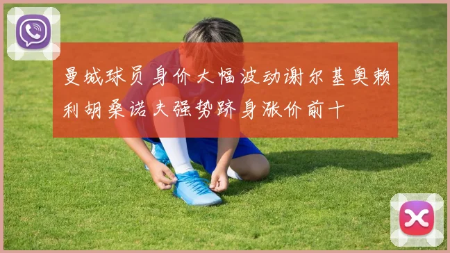 曼城球员身价大幅波动谢尔基奥赖利胡桑诺夫强势跻身涨价前十