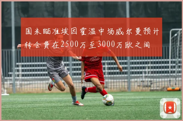国米瞄准埃因霍温中场威尔曼预计转会费在2500万至3000万欧之间