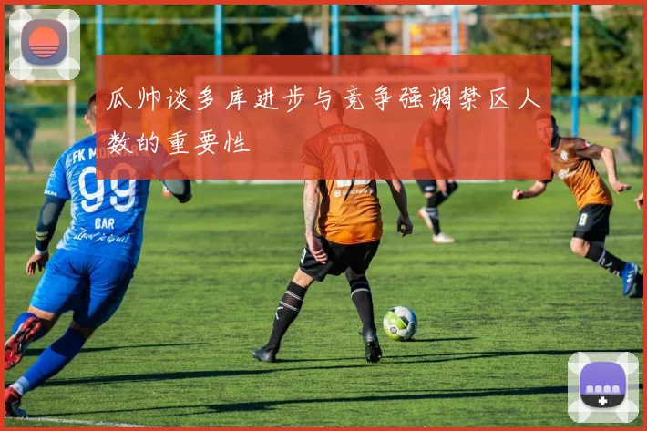 瓜帅谈多库进步与竞争强调禁区人数的重要性