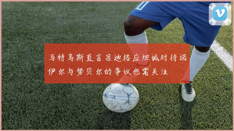 马特乌斯直言吕迪格应坦诚对待诺伊尔与努贝尔的争议也需关注